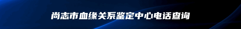 尚志市血缘关系鉴定中心电话查询