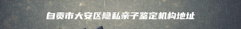 自贡市大安区隐私亲子鉴定机构地址