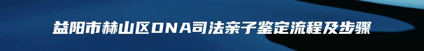 益阳市赫山区DNA司法亲子鉴定流程及步骤