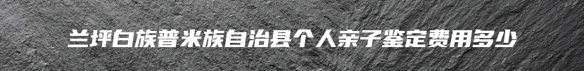 兰坪白族普米族自治县个人亲子鉴定费用多少