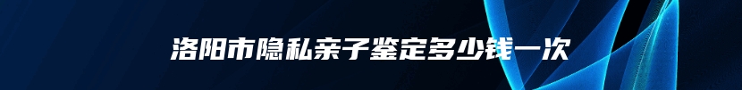 洛阳市隐私亲子鉴定多少钱一次