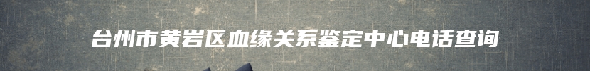 台州市黄岩区血缘关系鉴定中心电话查询
