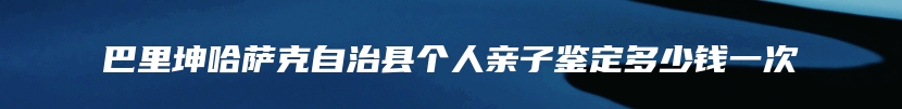 巴里坤哈萨克自治县个人亲子鉴定多少钱一次