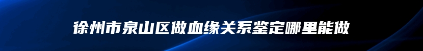 徐州市泉山区做血缘关系鉴定哪里能做