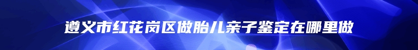遵义市红花岗区做胎儿亲子鉴定在哪里做
