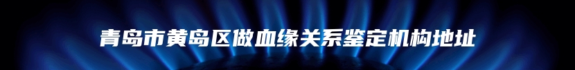 青岛市黄岛区做血缘关系鉴定机构地址