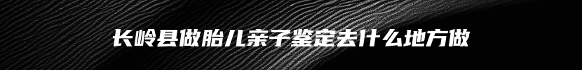 长岭县做胎儿亲子鉴定去什么地方做