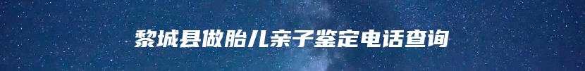 黎城县做胎儿亲子鉴定电话查询