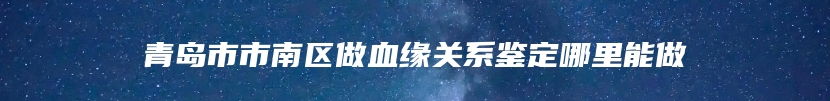 青岛市市南区做血缘关系鉴定哪里能做