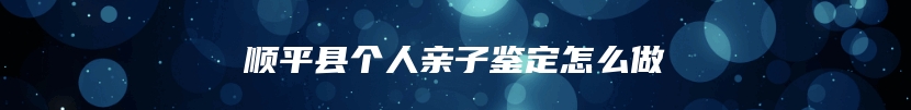 顺平县个人亲子鉴定怎么做