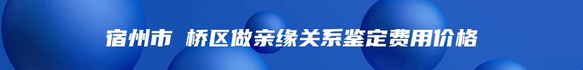 宿州市埇桥区做亲缘关系鉴定费用价格