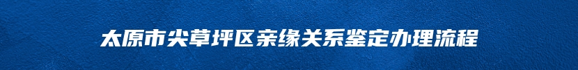 太原市尖草坪区亲缘关系鉴定办理流程