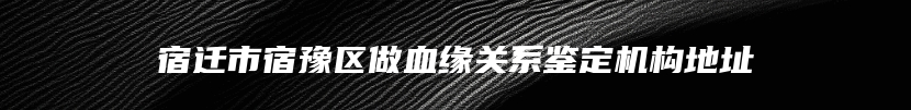 宿迁市宿豫区做血缘关系鉴定机构地址