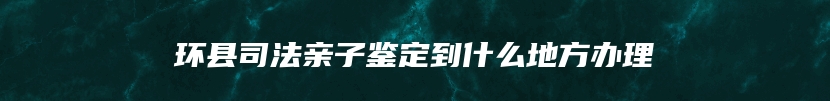 环县司法亲子鉴定到什么地方办理
