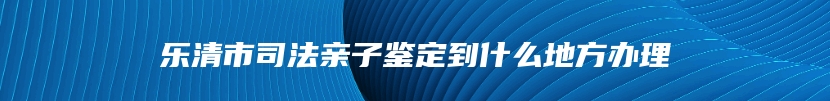 乐清市司法亲子鉴定到什么地方办理