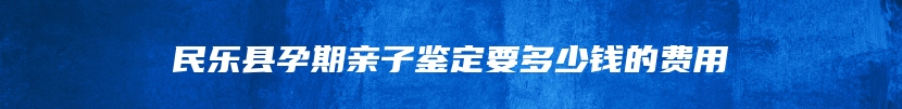 民乐县孕期亲子鉴定要多少钱的费用