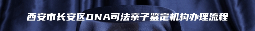 西安市长安区DNA司法亲子鉴定机构办理流程