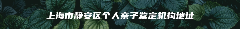 上海市静安区个人亲子鉴定机构地址