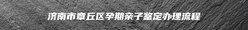 济南市章丘区孕期亲子鉴定办理流程