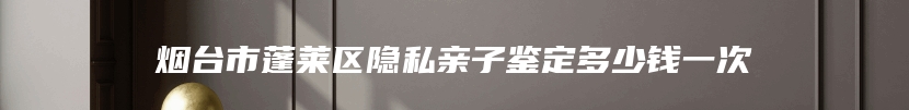 烟台市蓬莱区隐私亲子鉴定多少钱一次