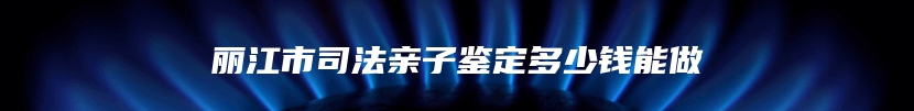 丽江市司法亲子鉴定多少钱能做