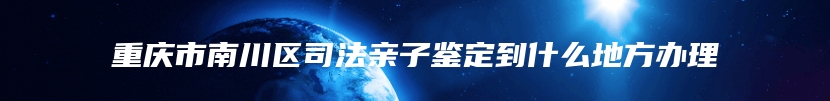 重庆市南川区司法亲子鉴定到什么地方办理