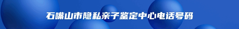 石嘴山市隐私亲子鉴定中心电话号码