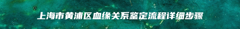 上海市黄浦区血缘关系鉴定流程详细步骤