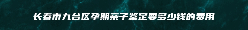 长春市九台区孕期亲子鉴定要多少钱的费用