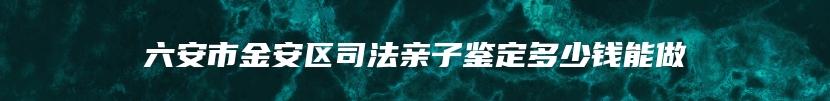六安市金安区司法亲子鉴定多少钱能做