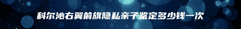 科尔沁右翼前旗隐私亲子鉴定多少钱一次