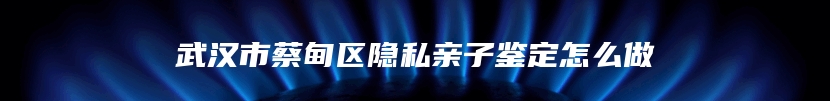 武汉市蔡甸区隐私亲子鉴定怎么做