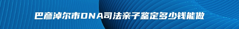 巴彦淖尔市DNA司法亲子鉴定多少钱能做