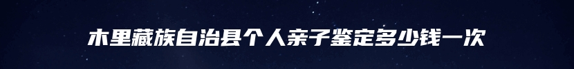 木里藏族自治县个人亲子鉴定多少钱一次