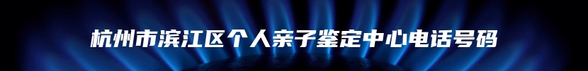 杭州市滨江区个人亲子鉴定中心电话号码