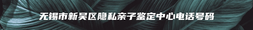 无锡市新吴区隐私亲子鉴定中心电话号码