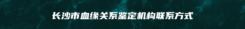 长沙市血缘关系鉴定机构联系方式