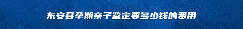 东安县孕期亲子鉴定要多少钱的费用