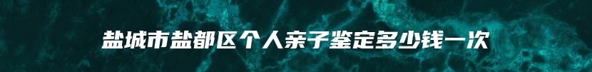 盐城市盐都区个人亲子鉴定多少钱一次