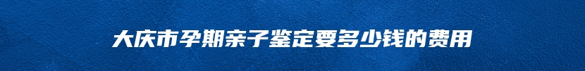 大庆市孕期亲子鉴定要多少钱的费用