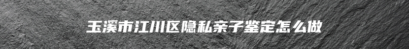 玉溪市江川区隐私亲子鉴定怎么做