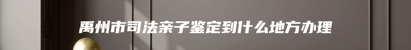 禹州市司法亲子鉴定到什么地方办理