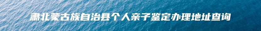 肃北蒙古族自治县个人亲子鉴定办理地址查询