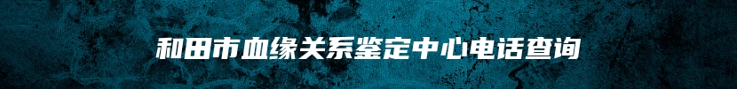 和田市血缘关系鉴定中心电话查询