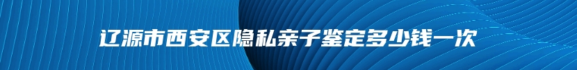 辽源市西安区隐私亲子鉴定多少钱一次