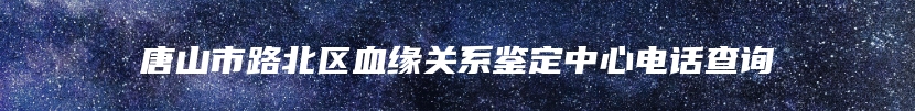 唐山市路北区血缘关系鉴定中心电话查询