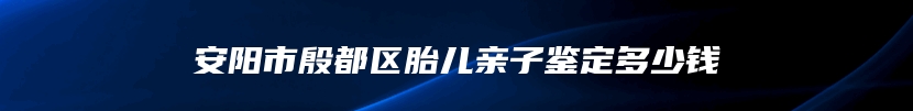 安阳市殷都区胎儿亲子鉴定多少钱