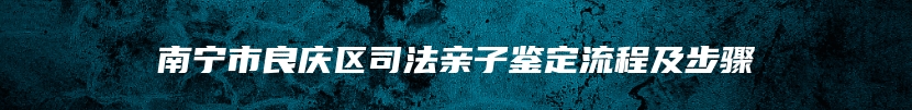 南宁市良庆区司法亲子鉴定流程及步骤