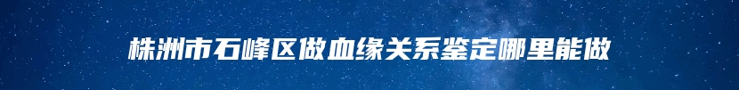 株洲市石峰区做血缘关系鉴定哪里能做