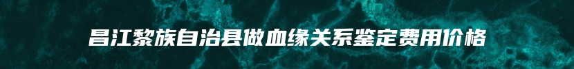 昌江黎族自治县做血缘关系鉴定费用价格